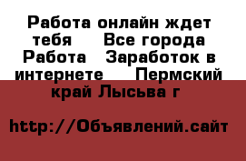 Работа онлайн ждет тебя!  - Все города Работа » Заработок в интернете   . Пермский край,Лысьва г.